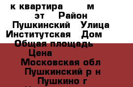 1-к квартира, 40.5 м², 5/17 эт. › Район ­ Пушкинский › Улица ­ Институтская › Дом ­ 11 › Общая площадь ­ 41 › Цена ­ 3 900 000 - Московская обл., Пушкинский р-н, Пушкино г. Недвижимость » Квартиры продажа   